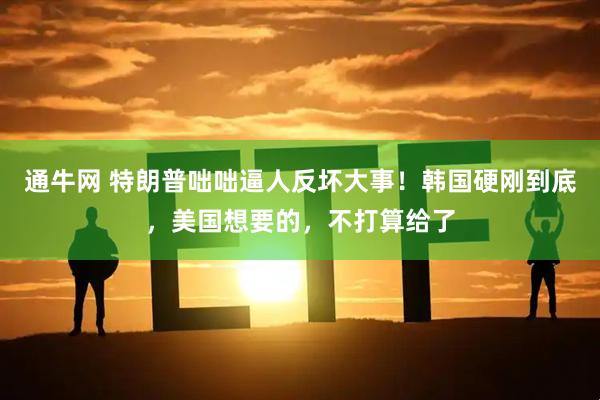 通牛网 特朗普咄咄逼人反坏大事！韩国硬刚到底，美国想要的，不打算给了