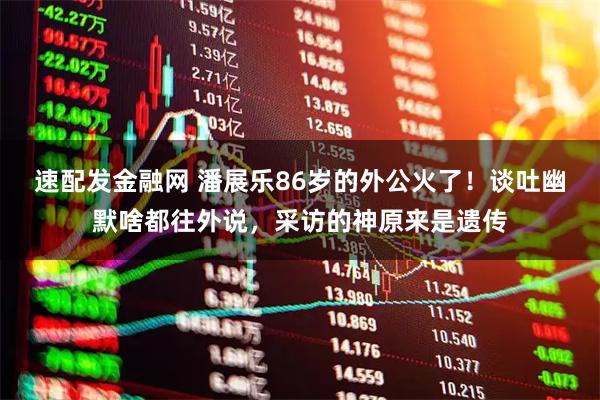 速配发金融网 潘展乐86岁的外公火了！谈吐幽默啥都往外说，采访的神原来是遗传