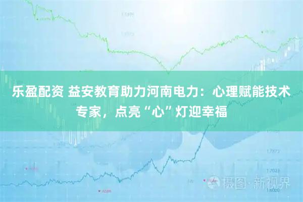 乐盈配资 益安教育助力河南电力：心理赋能技术专家，点亮“心”灯迎幸福