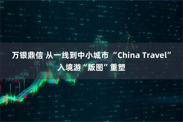 万银鼎信 从一线到中小城市 “China Travel”入境游“版图”重塑